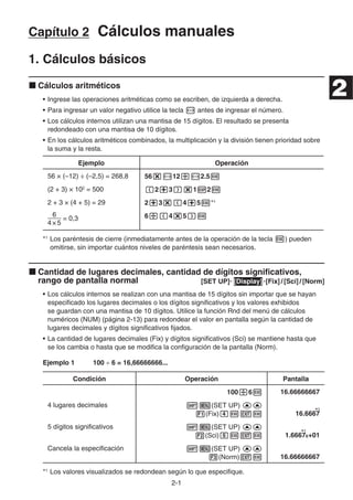 2-1
Capítulo 2 Cálculos manuales
1. Cálculos básicos
k Cálculos aritméticos
• Ingrese las operaciones aritméticas como se escriben, de izquierda a derecha.
• Para ingresar un valor negativo utilice la tecla - antes de ingresar el número.
• Los cálculos internos utilizan una mantisa de 15 dígitos. El resultado se presenta
redondeado con una mantisa de 10 dígitos.
• En los cálculos aritméticos combinados, la multiplicación y la división tienen prioridad sobre
la suma y la resta.
Ejemplo Operación
56 × (–12) ÷ (–2,5) = 268,8 56*-12/-2.5w
(2 + 3) × 102
= 500 (2+3)*1E2w
2 + 3 × (4 + 5) = 29 2+3*(4+5w*1
4×5
6
= 0,3 6/(4*5)w
*1
Los paréntesis de cierre (inmediatamente antes de la operación de la tecla w) pueden
omitirse, sin importar cuántos niveles de paréntesis sean necesarios.
k Cantidad de lugares decimales, cantidad de dígitos significativos,
rango de pantalla normal [SET UP]- [Display] -[Fix] / [Sci] / [Norm]
• Los cálculos internos se realizan con una mantisa de 15 dígitos sin importar que se hayan
especificado los lugares decimales o los dígitos significativos y los valores exhibidos
se guardan con una mantisa de 10 dígitos. Utilice la función Rnd del menú de cálculos
numéricos (NUM) (página 2-13) para redondear el valor en pantalla según la cantidad de
lugares decimales y dígitos significativos fijados.
• La cantidad de lugares decimales (Fix) y dígitos significativos (Sci) se mantiene hasta que
se los cambia o hasta que se modifica la configuración de la pantalla (Norm).
Ejemplo 1 100 ÷ 6 = 16,66666666...
Condición Operación Pantalla
100/6w 16.66666667
4 lugares decimales !m(SET UP) ff
1(Fix)ewJw 16.6667
5 dígitos significativos !m(SET UP) ff
2(Sci)fwJw 1.6667E+01
Cancela la especificación !m(SET UP) ff
3(Norm)Jw 16.66666667
*1
Los valores visualizados se redondean según lo que especifique.
*1
*1
*1
*1
2
 