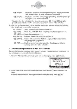 3-2
Using Advanced Setup
• d(Trigger)........Displays a screen for configuring sampling start (trigger) conditions.
See “Trigger Setup” on page 3-8 for more information.
• e(Graph).........Displays a screen for configuring graph settings. See “Graph Setup”
on page 3-13 for more information.
• You can return the settings on the above setup screens (b through e) using the
procedure described under “To return setup parameters to their initial defaults”.
6. After you configure a setup, you can use the function key operations described below to
start sampling or perform other operations.
• 1(STRT)....... Starts sampling using the setup (page 8-1).
• 2(MLTI)........ Starts MULTIMETER Mode sampling using the setup (page 5-1).
• 3(MEM)........ Saves the setup (page 6-1).
• 4(PROG) ..... Converts the setup to a program (page 7-1).
• 5(GRPH)...... Graphs data sampled by the Data Logger, and provides tools for
analyzing graphs (page 10-1).
• 6(ABT)......... Displays version information about the Data Logger unit that is
currently connected to the calculator.
u To return setup parameters to their initial defaults
Perform the following procedure when you want to return the parameters of the setup in the
current setup memory area to their initial defaults.
1. While the Advanced Setup menu (page 3-1) is on the display, press g(Initialize).
2. In response to the confirmation message that appears, press 1(Yes) to initialize the
setup.
• To clear the confirmation message without initializing the setup, press 6(No).
 