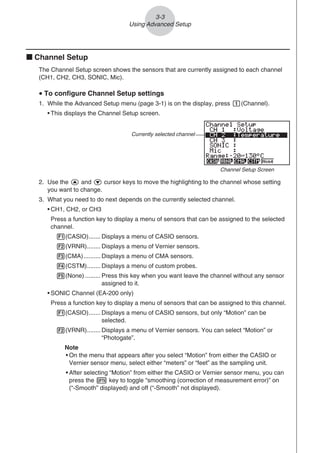 k Channel Setup
The Channel Setup screen shows the sensors that are currently assigned to each channel
(CH1, CH2, CH3, SONIC, Mic).
u To configure Channel Setup settings
1. While the Advanced Setup menu (page 3-1) is on the display, press b(Channel).
• This displays the Channel Setup screen.
Currently selected channel
Channel Setup Screen
2. Use the f and c cursor keys to move the highlighting to the channel whose setting
you want to change.
3. What you need to do next depends on the currently selected channel.
• CH1, CH2, or CH3
Press a function key to display a menu of sensors that can be assigned to the selected
channel.
1(CASIO)....... Displays a menu of CASIO sensors.
2(VRNR)........ Displays a menu of Vernier sensors.
3(CMA).......... Displays a menu of CMA sensors.
4(CSTM)........ Displays a menu of custom probes.
5(None) ......... Press this key when you want leave the channel without any sensor
assigned to it.
• SONIC Channel (EA-200 only)
Press a function key to display a menu of sensors that can be assigned to this channel.
1(CASIO)....... Displays a menu of CASIO sensors, but only “Motion” can be
selected.
2(VRNR)........ Displays a menu of Vernier sensors. You can select “Motion” or
“Photogate”.
Note
• On the menu that appears after you select “Motion” from either the CASIO or
Vernier sensor menu, select either “meters” or “feet” as the sampling unit.
• After selecting “Motion” from either the CASIO or Vernier sensor menu, you can
press the K key to toggle “smoothing (correction of measurement error)” on
(“-Smooth” displayed) and off (“-Smooth” not displayed).
3-3
Using Advanced Setup
 