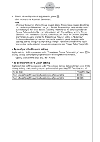 6. After all the settings are the way you want, press w.
• This returns to the Advanced Setup menu.
Note
• Whenever the current Channel Setup (page 3-3) and Trigger Setup (page 3-8) settings
become incompatible due to a change in Sample Setup settings, these settings revert
automatically to their initial defaults. Selecting “Realtime” as the sampling mode with
Sample Setup while the Mic channel is selected with Channel Setup and the Trigger
Setup has “Mic” selected for “Source”, for example, will cancel the Channel Setup Mic
channel selection and change the Trigger Setup “Source” setting to “[EXE] key”.
For information about the channels that can be selected for each sampling mode,
see step 2 of “To configure Sample Setup settings”. For information about the trigger
sources that can be selected for each sampling mode, see “Trigger Setup” (page 3-8).
u To configure the Distance setting
In place of step 3 of the procedure under “To configure Sample Setup settings”, press 1 to
display a dialog box for specifying the distance the weight travels in meters.
• Specify a value in the range of 0.1 to 4 meters.
u To configure the FFT Graph setting
In place of step 5 of the procedure under “To configure Sample Setup settings”, press 1 to
display a dialog box for turning frequency characteristic graphing (FFT Graph) on and off.
To do this: Press this key:
Turn on graphing of frequency characteristics after sampling 1(On)
Turn off graphing of frequency characteristics after sampling 2(Off)
3-7
Using Advanced Setup
 