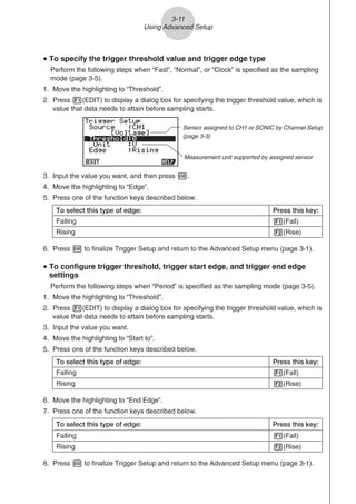 u To specify the trigger threshold value and trigger edge type
Perform the following steps when “Fast”, “Normal”, or “Clock” is specified as the sampling
mode (page 3-5).
1. Move the highlighting to “Threshold”.
2. Press 1(EDIT) to display a dialog box for specifying the trigger threshold value, which is
value that data needs to attain before sampling starts.
Measurement unit supported by assigned sensor
Sensor assigned to CH1 or SONIC by Channel Setup
(page 3-3)
3. Input the value you want, and then press w.
4. Move the highlighting to “Edge”.
5. Press one of the function keys described below.
To select this type of edge: Press this key:
Falling 1(Fall)
Rising 2(Rise)
6. Press w to finalize Trigger Setup and return to the Advanced Setup menu (page 3-1).
u To configure trigger threshold, trigger start edge, and trigger end edge
settings
Perform the following steps when “Period” is specified as the sampling mode (page 3-5).
1. Move the highlighting to “Threshold”.
2. Press 1(EDIT) to display a dialog box for specifying the trigger threshold value, which is
value that data needs to attain before sampling starts.
3. Input the value you want.
4. Move the highlighting to “Start to”.
5. Press one of the function keys described below.
To select this type of edge: Press this key:
Falling 1(Fall)
Rising 2(Rise)
6. Move the highlighting to “End Edge”.
7. Press one of the function keys described below.
To select this type of edge: Press this key:
Falling 1(Fall)
Rising 2(Rise)
8. Press w to finalize Trigger Setup and return to the Advanced Setup menu (page 3-1).
3-11
Using Advanced Setup
 