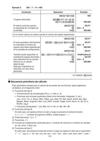 2-2
Ejemplo 2 200 ÷ 7 × 14 = 400
Condición Operación Pantalla
200/7*14w 400
3 lugares decimales !m(SET UP) ff
1(Fix)dwJw 400.000
El cálculo continúa usando
la capacidad de 10 dígitos de
la pantalla.
200/7w
*
14w
28.571
Ans × I
400.000
• Si el mismo cálculo se realiza usando el número de dígitos especificado:
200/7w 28.571
El valor guardado internamente
se redondea al número de
lugares decimales especificado
en la pantalla de configuración.
K6(g)4(NUM)*4(Rnd)w
*
14w
28.571
Ans × I
399.994
200/7w 28.571
También podrá especificar la
cantidad de lugares decimales
para redondeo de los valores
internos en un cálculo
determinado.
(Ejemplo: Especificar un
redondeo con dos cifras
decimales
6(g)1(RndFi)!-(Ans),2)
w
*
14w
RndFix(Ans,2)
28.570
Ans × I
399.980
* fx-7400GII: 3(NUM)
k Secuencia prioritaria de cálculo
Esta calculadora emplea para el cálculo de las partes de una fórmula, lógica algebraica
verdadera, en el siguiente orden:
1 Funciones del tipo A
• Transformación de coordenadas Pol (x, y), Rec (r, θ)
• Funciones que incluyen paréntesis (tales como derivadas, integrales, Σ, etc.)
d/dx, d2
/dx2
, ∫dx, Σ, Solve, FMin, FMax, List→Mat, Fill, Seq, SortA, SortD, Min, Max,
Median, Mean, Augment, Mat→List, DotP, CrossP, Angle, UnitV, Norm, P(, Q(, R(, t(,
RndFix, logab
• Funciones compuestas*1
, List, Mat, Vct, fn, Yn, rn, Xtn, Ytn, Xn
2 Funciones del tipo B
En este caso, se ingresa primero el valor y luego se presiona la tecla de función.
x2
, x–1
, x!, ° ’ ”, símbolo de ingeniería (ENG), unidad angular °, r
, g
3 Potencias/raíces ^(xy
), x
'
4 Fracciones ab
/c
5 Formato de multiplicación abreviada para π, nombres de memoria o nombres de variable.
2π, 5A, Xmin, F Start, etc.
6 Funciones del tipo C
En este caso, se presiona la tecla de función y luego se ingresa el valor de su argumento.
', 3
', log, In, ex
, 10x
, sen, cos, tan, sen–1
, cos–1
, tan–1
, senh, cosh, tanh, senh–1
, cosh–1
,
 