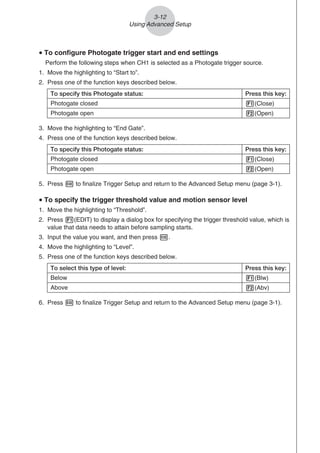 u To configure Photogate trigger start and end settings
Perform the following steps when CH1 is selected as a Photogate trigger source.
1. Move the highlighting to “Start to”.
2. Press one of the function keys described below.
To specify this Photogate status: Press this key:
Photogate closed 1(Close)
Photogate open 2(Open)
3. Move the highlighting to “End Gate”.
4. Press one of the function keys described below.
To specify this Photogate status: Press this key:
Photogate closed 1(Close)
Photogate open 2(Open)
5. Press w to finalize Trigger Setup and return to the Advanced Setup menu (page 3-1).
u To specify the trigger threshold value and motion sensor level
1. Move the highlighting to “Threshold”.
2. Press 1(EDIT) to display a dialog box for specifying the trigger threshold value, which is
value that data needs to attain before sampling starts.
3. Input the value you want, and then press w.
4. Move the highlighting to “Level”.
5. Press one of the function keys described below.
To select this type of level: Press this key:
Below 1(Blw)
Above 2(Abv)
6. Press w to finalize Trigger Setup and return to the Advanced Setup menu (page 3-1).
3-12
Using Advanced Setup
 