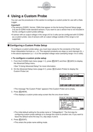 4 Using a Custom Probe
You can use the procedures in this section to configure a custom probe for use with a Data
Logger.
Important!
• The sensors (CASIO, Vernier, CMA) that appear on the list during Channel Setup (page
3-3) are E-CON3 mode standard sensors. If you want to use a sensor that is not included in
the list, configure custom probe settings.
• A sensor with an output voltage in the range of 0 to 5 volts can be configured with E-CON3
as a custom probe. Use of sensors with an output voltage outside of this range is not
supported.
k Configuring a Custom Probe Setup
To configure a custom probe setup, you must input values for the constants of the fixed
linear interpolation formula (ax + b). The required constants are slope (a) and intercept (b). x
in the above expression (ax + b) is the sampled voltage value (sampling range: 0 to 5 volts).
u To configure a custom probe setup
1. From the E-CON3 main menu (page 1-1), press 1(SET) and then c(ADV) to display
the Advanced Setup menu.
• See “3 Using Advanced Setup” for more information.
2. On the Advanced Setup menu (page 3-1), press f(Custom Probe) to display the
Custom Probe List.
• The message “No Custom Probe” appears if the Custom Probe List is empty.
3. Press 1(NEW).
• This displays a custom probe setup screen like the one shown below.
• The initial default setting for the probe name is “Voltage(6pin)”. The first step for
configuring custom probe settings is to change this name to another one. If you want to
leave the default name the way it is, skip steps 4 and 5.
4. Press 1(EDIT).
• This enters the probe name editing mode.
4-1
Using a Custom Probe
 