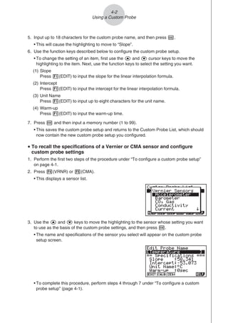 5. Input up to 18 characters for the custom probe name, and then press E.
• This will cause the highlighting to move to “Slope”.
6. Use the function keys described below to configure the custom probe setup.
• To change the setting of an item, first use the f and c cursor keys to move the
highlighting to the item. Next, use the function keys to select the setting you want.
(1) Slope
Press 1(EDIT) to input the slope for the linear interpolation formula.
(2) Intercept
Press 1(EDIT) to input the intercept for the linear interpolation formula.
(3) Unit Name
Press 1(EDIT) to input up to eight characters for the unit name.
(4) Warm-up
Press 1(EDIT) to input the warm-up time.
7. Press w and then input a memory number (1 to 99).
• This saves the custom probe setup and returns to the Custom Probe List, which should
now contain the new custom probe setup you configured.
u To recall the specifications of a Vernier or CMA sensor and configure
custom probe settings
1. Perform the first two steps of the procedure under “To configure a custom probe setup”
on page 4-1.
2. Press 4(VRNR) or 5(CMA).
• This displays a sensor list.
3. Use the f and c keys to move the highlighting to the sensor whose setting you want
to use as the basis of the custom probe settings, and then press w.
• The name and specifications of the sensor you select will appear on the custom probe
setup screen.
• To complete this procedure, perform steps 4 through 7 under “To configure a custom
probe setup” (page 4-1).
4-2
Using a Custom Probe
 
