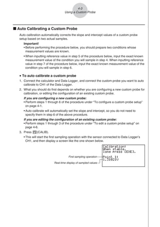 k Auto Calibrating a Custom Probe
Auto calibration automatically corrects the slope and intercept values of a custom probe
setup based on two actual samples.
Important!
• Before performing the procedure below, you should prepare two conditions whose
measurement values are known.
• When inputting reference value in step 5 of the procedure below, input the exact known
measurement value of the condition you will sample in step 4. When inputting reference
value in step 7 of the procedure below, input the exact known measurement value of the
condition you will sample in step 6.
u To auto calibrate a custom probe
1. Connect the calculator and Data Logger, and connect the custom probe you want to auto
calibrate to CH1 of the Data Logger.
2. What you should do first depends on whether you are configuring a new custom probe for
calibration, or editing the configuration of an existing custom probe.
If you are configuring a new custom probe:
• Perform steps 1 through 6 of the procedure under “To configure a custom probe setup”
on page 4-1.
• Auto calibrate will automatically set the slope and intercept, so you do not need to
specify them in step 6 of the above procedure.
If you are editing the configuration of an existing custom probe:
• Perform steps 1 through 3 of the procedure under “To edit a custom probe setup” on
page 4-6.
3. Press 2(CALIB).
• This will start the first sampling operation with the sensor connected to Data Logger’s
CH1, and then display a screen like the one shown below.
First sampling operation
Real-time display of sampled values
4-3
Using a Custom Probe
 