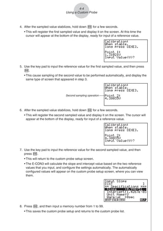 4. After the sampled value stabilizes, hold down w for a few seconds.
• This will register the first sampled value and display it on the screen. At this time the
cursor will appear at the bottom of the display, ready for input of a reference value.
5. Use the key pad to input the reference value for the first sampled value, and then press
w.
• This cause sampling of the second value to be performed automatically, and display the
same type of screen that appeared in step 3.
Second sampling operation
6. After the sampled value stabilizes, hold down w for a few seconds.
• This will register the second sampled value and display it on the screen. The cursor will
appear at the bottom of the display, ready for input of a reference value.
7. Use the key pad to input the reference value for the second sampled value, and then
press w.
• This will return to the custom probe setup screen.
• The E-CON3 will calculate the slope and intercept value based on the two reference
values that you input, and configure the settings automatically. The automatically
configured values will appear on the custom probe setup screen, where you can view
them.
8. Press w, and then input a memory number from 1 to 99.
• This saves the custom probe setup and returns to the custom probe list.
4-4
Using a Custom Probe
 