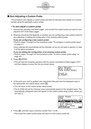 k Zero Adjusting a Custom Probe
This procedure zero adjusts a custom probe and sets its intercept value based on an actual
sample using the applicable custom probe.
u To zero adjust a custom probe
1. Connect the calculator and Data Logger, and connect the custom probe you want to zero
adjust to CH1 of the Data Logger.
2. What you should do first depends on whether you are configuring a new custom probe for
zero adjusting, or editing the configuration of an existing custom probe.
If you are configuring a new custom probe:
• Perform steps 1 through 6 of the procedure under “To configure a custom probe setup”
on page 4-1.
• Auto calibrate will automatically set the intercept, so you do not need to specify it in step
6 of the above procedure.
If you are editing the configuration of an existing custom probe:
• Perform steps 1 through 3 of the procedure under “To edit a custom probe setup” on
page 4-6.
3. Press 3(ZERO).
• This will start the sampling operation with the sensor connected to Data Logger’s CH1,
and then display a screen like the one shown below.
4. At the point your want to perform zero adjustment (the point that the displayed value is
the appropriate zero adjust value), press w.
• This will return to the custom probe setup screen.
• The E-CON3 will set the intercept value automatically based on the sampled value. The
automatically configured value will appear on the custom probe setup screen, where you
can view it.
5. Press w, and then input a memory number from 1 to 99.
• This saves the custom probe setup and returns to the custom probe list.
4-5
Using a Custom Probe
 
