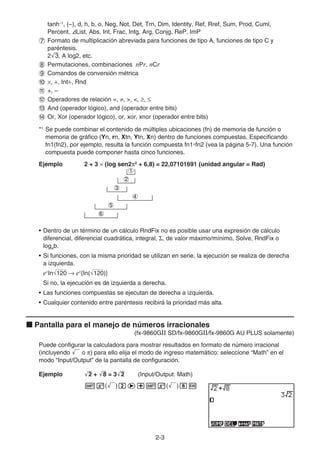 2-3
tanh–1
, (–), d, h, b, o, Neg, Not, Det, Trn, Dim, Identity, Ref, Rref, Sum, Prod, Cuml,
Percent, AList, Abs, Int, Frac, Intg, Arg, Conjg, ReP, ImP
7 Formato de multiplicación abreviada para funciones de tipo A, funciones de tipo C y
paréntesis.
2'
3, A log2, etc.
8 Permutaciones, combinaciones nPr, nCr
9 Comandos de conversión métrica
0 ×, ÷, Int÷, Rnd
! +, –
@ Operadores de relación =, ≠, , , ≥, ≤
# And (operador lógico), and (operador entre bits)
$ Or, Xor (operador lógico), or, xor, xnor (operador entre bits)
*1
Se puede combinar el contenido de múltiples ubicaciones (fn) de memoria de función o
memoria de gráfico (Yn, rn, Xtn, Ytn, Xn) dentro de funciones compuestas. Especificando
fn1(fn2), por ejemplo, resulta la función compuesta fn1°fn2 (vea la página 5-7). Una función
compuesta puede componer hasta cinco funciones.
Ejemplo 2 + 3 × (log sen2π2
+ 6,8) = 22,07101691 (unidad angular = Rad)
• Dentro de un término de un cálculo RndFix no es posible usar una expresión de cálculo
diferencial, diferencial cuadrática, integral, Σ, de valor máximo/mínimo, Solve, RndFix o
logab.
• Si funciones, con la misma prioridad se utilizan en serie, la ejecución se realiza de derecha
a izquierda.
ex
In 120 → ex
{In( 120)}
Si no, la ejecución es de izquierda a derecha.
• Las funciones compuestas se ejecutan de derecha a izquierda.
• Cualquier contenido entre paréntesis recibirá la prioridad más alta.
k Pantalla para el manejo de números irracionales
(fx-9860GII SD/fx-9860GII/fx-9860G AU PLUS solamente)
Puede configurar la calculadora para mostrar resultados en formato de número irracional
(incluyendo ' o π) para ello elija el modo de ingreso matemático: seleccione “Math” en el
modo “Input/Output” de la pantalla de configuración.
Ejemplo '
2 + '
8 = 3'
2 (Input/Output: Math)
!x(')ce+!x(')iw
1
2
3
4
5
6
1
2
3
4
5
6
 