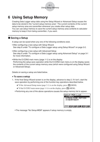 6 Using Setup Memory
Creating Data Logger setup data using the Setup Wizard or Advanced Setup causes the
data to be stored in the “current setup memory area”. The current contents of the current
setup memory area are overwritten whenever you create other setup data.
You can use setup memory to save the current setup memory area contents to calculator
memory to keep it from being overwritten, if you want.
k Saving a Setup
A setup can be saved when any one of the following conditions exist.
• After configuring a new setup with Setup Wizard
See step 8 under “To configure a Data Logger setup using Setup Wizard” on page 2-2.
• After configuring a new setup with Advanced Setup
See step 6 under “To configure a Data Logger setup using Advanced Setup” on page 3-1
for more information.
• While the E-CON3 main menu (page 1-1) is on the display
Performing the setup save operation while the E-CON3 main menu is on the display saves
the contents of the current setup memory area (which were configured using Setup Wizard
or Advanced Setup).
Details on saving a setup are listed below.
u To save a setup
1. If the final Setup Wizard screen is on the display, advance to step 2. If it isn’t, start the
save operation by performing one of the function key operations described below.

If the Advanced Setup menu (page 3-1) is on the display, press 3(MEM).

If the E-CON3 main menu (page 1-1) is on the display, press 2(MEM).
• Performing any one of the above operations causes the setup memory list to appear.
• The message “No Setup-MEM” appears if setup memory is empty.
6-1
Using Setup Memory
 