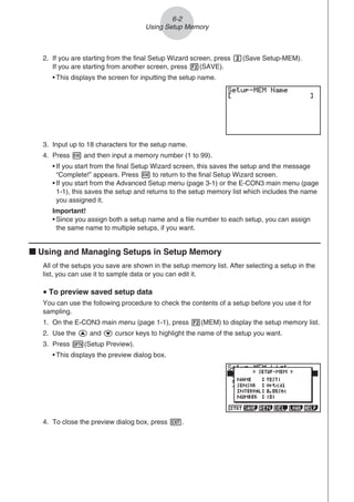 2. If you are starting from the final Setup Wizard screen, press c(Save Setup-MEM).
If you are starting from another screen, press 2(SAVE).
• This displays the screen for inputting the setup name.
3. Input up to 18 characters for the setup name.
4. Press w and then input a memory number (1 to 99).
• If you start from the final Setup Wizard screen, this saves the setup and the message
“Complete!” appears. Press w to return to the final Setup Wizard screen.
• If you start from the Advanced Setup menu (page 3-1) or the E-CON3 main menu (page
1-1), this saves the setup and returns to the setup memory list which includes the name
you assigned it.
Important!
• Since you assign both a setup name and a file number to each setup, you can assign
the same name to multiple setups, if you want.
k Using and Managing Setups in Setup Memory
All of the setups you save are shown in the setup memory list. After selecting a setup in the
list, you can use it to sample data or you can edit it.
u To preview saved setup data
You can use the following procedure to check the contents of a setup before you use it for
sampling.
1. On the E-CON3 main menu (page 1-1), press 2(MEM) to display the setup memory list.
2. Use the f and c cursor keys to highlight the name of the setup you want.
3. Press K(Setup Preview).
• This displays the preview dialog box.
4. To close the preview dialog box, press J.
6-2
Using Setup Memory
 