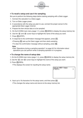 u To recall a setup and use it for sampling
Be sure to perform the following steps before starting sampling with a Data Logger.
1. Connect the calculator to a Data Logger.
2. Turn on Data Logger power.
3. In accordance with the setup you plan to use, connect the proper sensor to the
appropriate Data Logger channel.
4. Prepare the item whose data is to be sampled.
5. On the E-CON3 main menu (page 1-1), press 2(MEM) to display the setup memory list.
6. Use the f and c cursor keys to highlight the name of the setup you want.
7. Press 1(STRT).
8. In response to the confirmation message that appears, press 1.
• Pressing w sets up the Data Logger and then starts sampling.
• To clear the confirmation message without sampling, press 6.
Note
• See “Operations during a sampling operation” on page 8-2 for information about
operations you can perform while a sampling operation is in progress.
u To change the name of setup data
1. On the E-CON3 main menu (page 1-1), press 2(MEM) to display the setup memory list.
2. Use the f and c cursor keys to highlight the name of the setup you want.
3. Press 3(REN).
• This displays the screen for inputting the setup name.
4. Input up to 18 characters for the setup name, and then press w.
• This changes the setup name and returns to the setup memory list.
6-3
Using Setup Memory
 