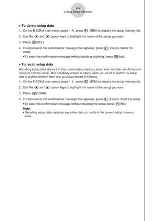 u To delete setup data
1. On the E-CON3 main menu (page 1-1), press 2(MEM) to display the setup memory list.
2. Use the f and c cursor keys to highlight the name of the setup you want.
3. Press 4(DEL).
4. In response to the confirmation message that appears, press 1(Yes) to delete the
setup.
• To clear the confirmation message without deleting anything, press 6(No).
u To recall setup data
Recalling setup data stores it in the current setup memory area. You can then use Advanced
Setup to edit the setup. This capability comes in handy when you need to perform a setup
that is slightly different from one you have stored in memory.
1. On the E-CON3 main menu (page 1-1), press 2(MEM) to display the setup memory list.
2. Use the f and c cursor keys to highlight the name of the setup you want.
3. Press 5(LOAD).
4. In response to the confirmation message that appears, press 1(Yes) to recall the setup.
• To clear the confirmation message without recalling the setup, press 6(No).
Note
• Recalling setup data replaces any other data currently in the current setup memory
area.
6-4
Using Setup Memory
 