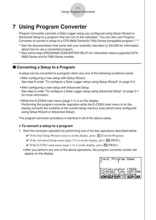 7 Using Program Converter
Program Converter converts a Data Logger setup you configured using Setup Wizard or
Advanced Setup to a program that can run on the calculator. You can also use Program
Converter to convert a setup to a CFX-9850 Series/fx-7400 Series-compatible program.*1
*2
*1
See the documentation that came with your scientific calculator or EA-200 for information
about how to use a converted program.
*2
See online help (PROGRAM CONVERTER HELP) for information about supported CFX-
9850 Series and fx-7400 Series models.
k Converting a Setup to a Program
A setup can be converted to a program when any one of the following conditions exists.
• After configuring a new setup with Setup Wizard
See step 8 under “To configure a Data Logger setup using Setup Wizard” on page 2-2.
• After configuring a new setup with Advanced Setup
See step 6 under “To configure a Data Logger setup using Advanced Setup” on page 3-1
for more information.
• While the E-CON3 main menu (page 1-1) is on the display
Performing the program converter operation while the E-CON3 main menu is on the
display converts the contents of the current setup memory area (which were configured
using Setup Wizard or Advanced Setup).
The program converter procedure is identical in all of the above cases.
u To convert a setup to a program
1. Start the converter operation by performing one of the key operations described below.

If the final Setup Wizard screen is on the display, press d(Convert Program).

If the Advanced Setup menu (page 3-1) is on the display, press 4(PROG).

If the E-CON3 main menu (page 1-1) is on the display, press 3(PROG).
• After you perform any one of the above operations, the program converter screen will
appear on the display.
7-1
Using Program Converter
 
