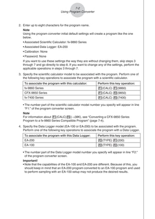 2. Enter up to eight characters for the program name.
Note
Using the program converter initial default settings will create a program like the one
below.
• Associated Scientific Calculator: fx-9860 Series
• Associated Data Logger: EA-200
• Calibration: None
• Password: None
If you want to use these settings the way they are without changing them, skip steps 3
through 7 and go directly to step 8. If you want to change any of the settings, perform the
applicable operations in steps 3 through 7.
3. Specify the scientific calculator model to be associated with the program. Perform one of
the following key operations to associate the program with a scientific calculator.
To associate the program with this calculator: Perform this key operation:
fx-9860 Series 1(CALC) 1(9860)
CFX-9850 Series 1(CALC) 2(9850)
fx-7400 Series 1(CALC) 3(7400)
• The number part of the scientific calculator model number you specify will appear in line
“F1:” of the program converter screen.
Note
For information about 1(CALC)4(→38K), see “Converting a CFX-9850 Series
Program to a fx-9860 Series Compatible Program” (page 7-4).
4. Specify the Data Logger model (EA-100 or EA-200) to be associated with the program.
Perform one of the following key operations to associate the program with a Data Logger.
To associate the program with this Data Logger: Perform this key operation:
EA-200 2(TYPE) 1(200)
EA-100 2(TYPE) 2(100)
• The number part of the Data Logger model number you specify will appear in line “F2:”
of the program converter screen.
Important!
• Note that the capabilities of the EA-100 and EA-200 are different. Because of this, you
should keep in mind that an EA-200 program converted to an EA-100 program and used
to perform sampling with an EA-100 setup may not produce the desired results.
7-2
Using Program Converter
 
