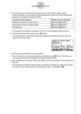 5. If you plan to use a custom probe connected to CH1 of the Data Logger, specify
whether calibration or zero adjust should be performed. Perform one of the following key
operations to configure the desired setting.
To perform this operation: Perform this key operation:
Calibration of the CH1 custom probe 3(CALB) 1(CALIB)
Zero adjust of the CH1 custom probe 3(CALB) 2(ZERO)
No calibration 3(CALB) 3(None)
• The operation you specify will appear in line “F3:” of the program converter screen.
6. To password protect the program, press 4( ).
• This will cause the “Password?” prompt and password input field to appear under the
program name input field.
7. Enter up to eight characters for the password.
• If you change your mind about assigning a password, press J here. This will cause
the password input field to disappear and cancel password input.
8. After everything is the way you want, press w to convert the program in accordance with
the setup.
• The message “Complete!” appears when conversion is complete. To clear the message
and return to the screen that was on the display in step 1, press w or J.
7-3
Using Program Converter
 