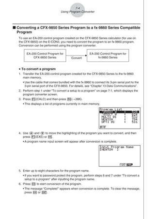 k Converting a CFX-9850 Series Program to a fx-9860 Series Compatible
Program
To use an EA-200 control program created on the CFX-9850 Series calculator (for use on
the CFX-9850) on the E-CON3, you need to convert the program to an fx-9860 program.
Conversion can be performed using the program converter.
EA-200 Control Program for
CFX-9850 Series
EA-200 Control Program for
fx-9860 Series
Convert
u To convert a program
1. Transfer the EA-200 control program created for the CFX-9850 Series to the fx-9860
main memory.
• Use the cable that comes bundled with the fx-9860 to connect its 3-pin serial port to the
3-pin serial port of the CFX-9850. For details, see “Chapter 13 Data Communications”.
2. Perform step 1 under “To convert a setup to a program” on page 7-1, which displays the
program converter screen.
3. Press 1(CALC) and then press 4(→38K).
• This displays a list of programs currently in main memory.
4. Use f and c to move the highlighting of the program you want to convert, and then
press 1(EXE) or w.
• A program name input screen will appear after conversion is complete.
5. Enter up to eight characters for the program name.
• If you want to password protect the program, perform steps 6 and 7 under “To convert a
setup to a program” after inputting the program name.
6. Press w to start conversion of the program.
• The message “Complete!” appears when conversion is complete. To clear the message,
press w or J.
7-4
Using Program Converter
 