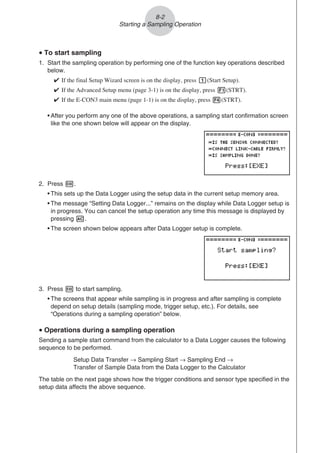 u To start sampling
1. Start the sampling operation by performing one of the function key operations described
below.

If the final Setup Wizard screen is on the display, press b(Start Setup).

If the Advanced Setup menu (page 3-1) is on the display, press 1(STRT).

If the E-CON3 main menu (page 1-1) is on the display, press 4(STRT).
• After you perform any one of the above operations, a sampling start confirmation screen
like the one shown below will appear on the display.
2. Press w.
• This sets up the Data Logger using the setup data in the current setup memory area.
• The message “Setting Data Logger...” remains on the display while Data Logger setup is
in progress. You can cancel the setup operation any time this message is displayed by
pressing A.
• The screen shown below appears after Data Logger setup is complete.
3. Press w to start sampling.
• The screens that appear while sampling is in progress and after sampling is complete
depend on setup details (sampling mode, trigger setup, etc.). For details, see
“Operations during a sampling operation” below.
u Operations during a sampling operation
Sending a sample start command from the calculator to a Data Logger causes the following
sequence to be performed.
Setup Data Transfer → Sampling Start → Sampling End →
Transfer of Sample Data from the Data Logger to the Calculator
The table on the next page shows how the trigger conditions and sensor type specified in the
setup data affects the above sequence.
8-2
Starting a Sampling Operation
 