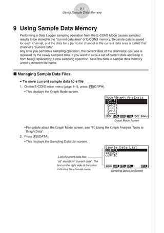 9 Using Sample Data Memory
Performing a Data Logger sampling operation from the E-CON3 Mode causes sampled
results to be stored in the “current data area” of E-CON3 memory. Separate data is saved
for each channel, and the data for a particular channel in the current data area is called that
channel’s “current data”.
Any time you perform a sampling operation, the current data of the channel(s) you use is
replaced by the newly sampled data. If you want to save a set of current data and keep it
from being replaced by a new sampling operation, save the data in sample data memory
under a different file name.
k Managing Sample Data Files
u To save current sample data to a file
1. On the E-CON3 main menu (page 1-1), press 5(GRPH).
• This displays the Graph Mode screen.
Graph Mode Screen
• For details about the Graph Mode screen, see “10 Using the Graph Analysis Tools to
Graph Data”.
2. Press 2(DATA).
• This displays the Sampling Data List screen.
List of current data files
“cd” stands for “current data”. The
text on the right side of the colon
indicates the channel name.
Sampling Data List Screen
9-1
Using Sample Data Memory
 
