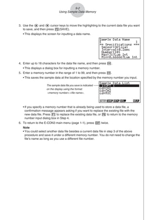 3. Use the f and c cursor keys to move the highlighting to the current data file you want
to save, and then press 2(SAVE).
• This displays the screen for inputting a data name.
4. Enter up to 18 characters for the data file name, and then press w.
• This displays a dialog box for inputting a memory number.
5. Enter a memory number in the range of 1 to 99, and then press w.
• This saves the sample data at the location specified by the memory number you input.
The sample data file you save is indicated
on the display using the format:
memory number:file name.
• If you specify a memory number that is already being used to store a data file, a
confirmation message appears asking if you want to replace the existing file with the
new data file. Press 1 to replace the existing data file, or 6 to return to the memory
number input dialog box in Step 4.
6. To return to the E-CON3 main menu (page 1-1), press J twice.
Note
• You could select another data file besides a current data file in step 3 of the above
procedure and save it under a different memory number. You do not need to change the
file’s name as long as you use a different file number.
9-2
Using Sample Data Memory
 