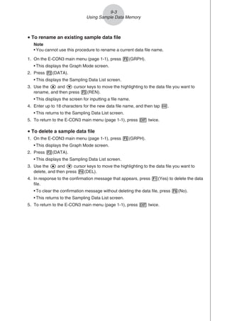 u To rename an existing sample data file
Note
• You cannot use this procedure to rename a current data file name.
1. On the E-CON3 main menu (page 1-1), press 5(GRPH).
• This displays the Graph Mode screen.
2. Press 2(DATA).
• This displays the Sampling Data List screen.
3. Use the f and c cursor keys to move the highlighting to the data file you want to
rename, and then press 3(REN).
• This displays the screen for inputting a file name.
4. Enter up to 18 characters for the new data file name, and then tap w.
• This returns to the Sampling Data List screen.
5. To return to the E-CON3 main menu (page 1-1), press J twice.
u To delete a sample data file
1. On the E-CON3 main menu (page 1-1), press 5(GRPH).
• This displays the Graph Mode screen.
2. Press 2(DATA).
• This displays the Sampling Data List screen.
3. Use the f and c cursor keys to move the highlighting to the data file you want to
delete, and then press 4(DEL).
4. In response to the confirmation message that appears, press 1(Yes) to delete the data
file.
• To clear the confirmation message without deleting the data file, press 6(No).
• This returns to the Sampling Data List screen.
5. To return to the E-CON3 main menu (page 1-1), press J twice.
9-3
Using Sample Data Memory
 