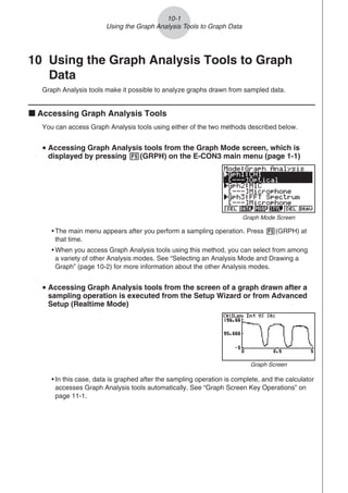 10 Using the Graph Analysis Tools to Graph
Data
Graph Analysis tools make it possible to analyze graphs drawn from sampled data.
k Accessing Graph Analysis Tools
You can access Graph Analysis tools using either of the two methods described below.
u Accessing Graph Analysis tools from the Graph Mode screen, which is
displayed by pressing 5(GRPH) on the E-CON3 main menu (page 1-1)
Graph Mode Screen
• The main menu appears after you perform a sampling operation. Press 5(GRPH) at
that time.
• When you access Graph Analysis tools using this method, you can select from among
a variety of other Analysis modes. See “Selecting an Analysis Mode and Drawing a
Graph” (page 10-2) for more information about the other Analysis modes.
u Accessing Graph Analysis tools from the screen of a graph drawn after a
sampling operation is executed from the Setup Wizard or from Advanced
Setup (Realtime Mode)
Graph Screen
• In this case, data is graphed after the sampling operation is complete, and the calculator
accesses Graph Analysis tools automatically. See “Graph Screen Key Operations” on
page 11-1.
10-1
Using the Graph Analysis Tools to Graph Data
 