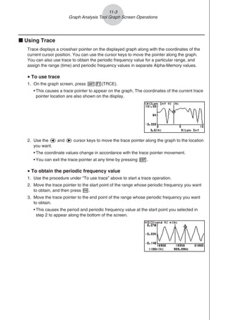 k Using Trace
Trace displays a crosshair pointer on the displayed graph along with the coordinates of the
current cursor position. You can use the cursor keys to move the pointer along the graph.
You can also use trace to obtain the periodic frequency value for a particular range, and
assign the range (time) and periodic frequency values in separate Alpha-Memory values.
u To use trace
1. On the graph screen, press !1(TRCE).
• This causes a trace pointer to appear on the graph. The coordinates of the current trace
pointer location are also shown on the display.
2. Use the d and e cursor keys to move the trace pointer along the graph to the location
you want.
• The coordinate values change in accordance with the trace pointer movement.
• You can exit the trace pointer at any time by pressing J.
u To obtain the periodic frequency value
1. Use the procedure under “To use trace” above to start a trace operation.
2. Move the trace pointer to the start point of the range whose periodic frequency you want
to obtain, and then press w.
3. Move the trace pointer to the end point of the range whose periodic frequency you want
to obtain.
• This causes the period and periodic frequency value at the start point you selected in
step 2 to appear along the bottom of the screen.
11-3
Graph Analysis Tool Graph Screen Operations
 