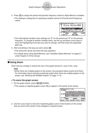 4. Press w to assign the period and periodic frequency values to Alpha-Memory variables.
• This displays a dialog box for specifying variable names for [Period] and [Frequency]
values.
• The initial default variable name settings are “S” for the period and “H” for the periodic
frequency. To change to another variable name, use the up and down cursor keys to
move the highlighting to the item you want to change, and then press the applicable
letter key.
5. After everything is the way you want, press w.
• This stores the values and exits the trace operation.
• For details about using Alpha-Memory, see “Variables (Alpha Memory)” on page 2-7
under Chapter 2 of this manual.
k Using Zoom
Zoom lets you enlarge or reduce the size of the graph along the x-axis or the y-axis.
Note
• When there are multiple graphs on the screen, the procedure below zooms all of them.
For information about zooming a particular graph when there are multiple graphs on the
screen, see “Working with Multiple Graphs” on page 11-10.
u To zoom the graph screen
1. On the graph screen, press !2(ZOOM).
• This causes a magnifying glass cursor ( ) to appear in the center of the screen.
2. Use the cursor keys to move the magnifying glass cursor to the location on the screen
that you want at the center of the enlarged or reduced screen.
11-4
Graph Analysis Tool Graph Screen Operations
 