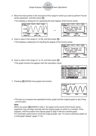 4. Move the trace pointer to the end point of the range for which you want to perform Fourier
series expansion, and then press w.
• This displays a dialog box for specifying the start degree of the Fourier series.
/
5. Input a value in the range of 1 to 99, and then press w.
• This displays a dialog box for inputting the degree of the Fourier series.
6. Input a value in the range of 1 to 10, and then press w.
• The graph function list appears with the calculation result.
7. Pressing 6(DRAW) here graphs the function.
• This lets you compare the expanded function graph and the original graph to see if they
are the same.
Note
When you press 6(DRAW) in step 7, the graph of the result of the Fourier series
expansion may not align correctly with the original graph on which it is overlaid. If this
happens, shift the position the original graph to align it with the overlaid graph.
For information about how to move the original graph, see “To move a particular graph on
a multi-graph display” (page 11-12).
11-7
Graph Analysis Tool Graph Screen Operations
 