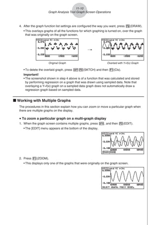 4. After the graph function list settings are configured the way you want, press 6(DRAW).
• This overlays graphs of all the functions for which graphing is turned on, over the graph
that was originally on the graph screen.
/
Original Graph Overlaid with Y=f(x) Graph
• To delete the overlaid graph, press !4(SKTCH) and then 1(Cls).
Important!
• The screenshot shown in step 4 above is of a function that was calculated and stored
by performing regression on a graph that was drawn using sampled data. Note that
overlaying a Y=f(x) graph on a sampled data graph does not automatically draw a
regression graph based on sampled data.
k Working with Multiple Graphs
The procedures in this section explain how you can zoom or move a particular graph when
there are multiple graphs on the display.
u To zoom a particular graph on a multi-graph display
1. When the graph screen contains multiple graphs, press K, and then 3(EDIT).
• The [EDIT] menu appears at the bottom of the display.
2. Press 1(ZOOM).
• This displays only one of the graphs that were originally on the graph screen.
11-10
Graph Analysis Tool Graph Screen Operations
 