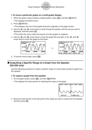 u To move a particular graph on a multi-graph display
1. When the graph screen contains multiple graphs, press K, and then 3(EDIT).
• This displays the [EDIT] menu.
2. Press 2(MOVE).
• This displays only one of the graphs that were originally on the graph screen.
3. Use the f and c cursor keys to cycle through the graphs until the one you want is
displayed, and then press w.
• This enters the move mode and causes all of the graphs to reappear.
4. Use the d and e cursor keys to move the graph left and right, or the f and c
cursor keys to move the graph up and down.
/
5. To exit the move mode, press J.
k Outputting a Specific Range of a Graph from the Speaker
(EA-200 only)
Use the following procedure to output a specific range of a sound data waveform graph from
the speaker.
u To output a graph from the speaker
1. On the graph screen, press K, and then 6(SPKR).
• This displays the trace pointer for selecting the range on the graph.
2. Move the trace pointer to the start point of the range you want to output from the speaker,
and then press w.
11-12
Graph Analysis Tool Graph Screen Operations
 