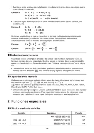 2-6
• Cuando se omite un signo de multiplicación inmediatamente antes de un paréntesis abierto
o después de uno cerrado.
Ejemplo 1 6 ÷ 2(1 + 2) → 6 ÷ (2(1 + 2))
6 ÷ A(1 + 2) → 6 ÷ (A(1 + 2))
1 ÷ (2 + 3)sen30 → 1 ÷ ((2 + 3)sen30)
• Cuando un signo de multiplicación se omite inmediatamente antes de una variable, una
constante, etc.
Ejemplo 2 6 ÷ 2π → 6 ÷ (2π)
2 ÷ 2'
2 → 2 ÷ (2'
2)
4π ÷ 2π → 4π ÷ (2π)
Si ejecuta un cálculo en el cual se ha omitido el signo de multiplicación inmediatamente
antes de una fracción (incluidas las fracciones mixtas), los paréntesis se insertarán
automáticamente como se muestra en los ejemplos a continuación.
Ejemplo (2 ×
3
1
):
3
1
2 →
3
1
2 ( )
Ejemplo (sen 2 ×
5
4
): sen
5
4
2 → sen ( )
5
4
2
k Desbordamiento y errores
Cuando se excede un rango de entrada o de cálculo o se intenta un ingreso no válido, se
lanza un mensaje de error en pantalla. Mientras se vea el mensaje de error, será imposible
operar con la calculadora . Para más detalles, vea “Tabla de mensajes de error” en la página
α-1.
• La mayoría de las teclas de la calculadora quedan no operativas mientras se muestra un
mensaje de error. Presione J para borrar el error y regresar a la operación normal.
k Capacidad de la memoria
Cada vez que presione una tecla se utilizan uno o dos bytes. Algunas de las funciones que
requieren un byte son: b, c, d, sin, cos, tan, log, In, ' y π.
Algunas de las funciones que requieren dos bytes son: d/dx(, Mat, Vct, Xmin, If, For, Return,
DrawGraph, SortA(, PxIOn, Sum y an+1.
• En los modos de ingreso/egreso Linear y Math la cantidad de bytes necesarios para ingresar
funciones y comandos es diferente. Para mayor información acerca del número de bytes
requerido para cada función en el modo de ingreso matemático, vea la página 1-11.
2. Funciones especiales
k Cálculos mediante variables
Ejemplo Operación Pantalla
193.2aav(A)w 193.2
193,2 ÷ 23 = 8,4 av(A)/23w 8.4
193,2 ÷ 28 = 6,9 av(A)/28w 6.9
 
