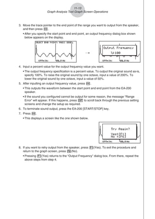 3. Move the trace pointer to the end point of the range you want to output from the speaker,
and then press w.
• After you specify the start point and end point, an output frequency dialog box shown
below appears on the display.
/
4. Input a percent value for the output frequency value you want.
• The output frequency specification is a percent value. To output the original sound as-is,
specify 100%. To raise the original sound by one octave, input a value of 200%. To
lower the original sound by one octave, input a value of 50%.
5. After inputting an output frequency value, press w.
• This outputs the waveform between the start point and end point from the EA-200
speaker.
• If the sound you configured cannot be output for some reason, the message “Range
Error” will appear. If this happens, press J to scroll back through the previous setting
screens and change the setup as required.
6. To terminate sound output, press the EA-200 [START/STOP] key.
7. Press w.
• This displays a screen like the one shown below.
8. If you want to retry output from the speaker, press 1(Yes). To exit the procedure and
return to the graph screen, press 6(No).
• Pressing 1(Yes) returns to the “Output Frequency” dialog box. From there, repeat the
above steps from step 4.
11-13
Graph Analysis Tool Graph Screen Operations
 