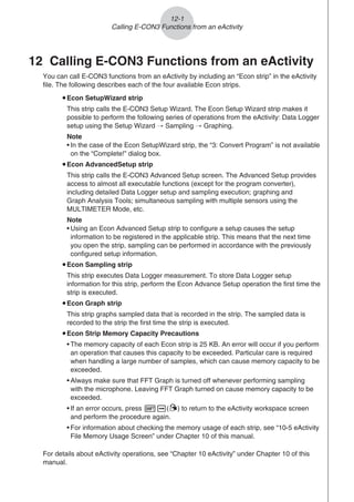 12 Calling E-CON3 Functions from an eActivity
You can call E-CON3 functions from an eActivity by including an “Econ strip” in the eActivity
file. The following describes each of the four available Econ strips.
uEcon SetupWizard strip
This strip calls the E-CON3 Setup Wizard. The Econ Setup Wizard strip makes it
possible to perform the following series of operations from the eActivity: Data Logger
setup using the Setup Wizard R Sampling R Graphing.
Note
• In the case of the Econ SetupWizard strip, the “3: Convert Program” is not available
on the “Complete!” dialog box.
uEcon AdvancedSetup strip
This strip calls the E-CON3 Advanced Setup screen. The Advanced Setup provides
access to almost all executable functions (except for the program converter),
including detailed Data Logger setup and sampling execution; graphing and
Graph Analysis Tools; simultaneous sampling with multiple sensors using the
MULTIMETER Mode, etc.
Note
• Using an Econ Advanced Setup strip to configure a setup causes the setup
information to be registered in the applicable strip. This means that the next time
you open the strip, sampling can be performed in accordance with the previously
configured setup information.
uEcon Sampling strip
This strip executes Data Logger measurement. To store Data Logger setup
information for this strip, perform the Econ Advance Setup operation the first time the
strip is executed.
uEcon Graph strip
This strip graphs sampled data that is recorded in the strip. The sampled data is
recorded to the strip the first time the strip is executed.
uEcon Strip Memory Capacity Precautions
• The memory capacity of each Econ strip is 25 KB. An error will occur if you perform
an operation that causes this capacity to be exceeded. Particular care is required
when handling a large number of samples, which can cause memory capacity to be
exceeded.
• Always make sure that FFT Graph is turned off whenever performing sampling
with the microphone. Leaving FFT Graph turned on cause memory capacity to be
exceeded.
• If an error occurs, press !a(') to return to the eActivity workspace screen
and perform the procedure again.
• For information about checking the memory usage of each strip, see “10-5 eActivity
File Memory Usage Screen” under Chapter 10 of this manual.
For details about eActivity operations, see “Chapter 10 eActivity” under Chapter 10 of this
manual.
12-1
Calling E-CON3 Functions from an eActivity
 