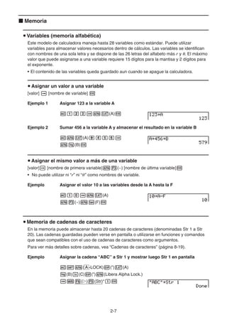 2-7
k Memoria
u Variables (memoria alfabética)
Este modelo de calculadora maneja hasta 28 variables como estándar. Puede utilizar
variables para almacenar valores necesarios dentro de cálculos. Las variables se identifican
con nombres de una sola letra y se dispone de las 26 letras del alfabeto más r y θ. El máximo
valor que puede asignarse a una variable requiere 15 dígitos para la mantisa y 2 dígitos para
el exponente.
• El contenido de las variables queda guardado aun cuando se apague la calculadora.
u Asignar un valor a una variable
[valor] a [nombre de variable] w
Ejemplo 1 Asignar 123 a la variable A
Abcdaav(A)w
Ejemplo 2 Sumar 456 a la variable A y almacenar el resultado en la variable B
Aav(A)+efga
al(B)w
u Asignar el mismo valor a más de una variable
[valor]a [nombre de primera variable]a3(~) [nombre de última variable]w
• No puede utilizar ni “r” ni “θ” como nombres de variable.
Ejemplo Asignar el valor 10 a las variables desde la A hasta la F
Abaaav(A)
a3(~)at(F)w
u Memoria de cadenas de caracteres
En la memoria puede almacenar hasta 20 cadenas de caracteres (denominadas Str 1 a Str
20). Las cadenas guardadas pueden verse en pantalla o utilizarse en funciones y comandos
que sean compatibles con el uso de cadenas de caracteres como argumentos.
Para ver más detalles sobre cadenas, vea “Cadenas de caracteres” (página 8-19).
Ejemplo Asignar la cadena “ABC” a Str 1 y mostrar luego Str 1 en pantalla
A!a( A -LOCK)E(”)v(A)
l(B)I(C)E(”)a(Libera Alpha Lock.)
aJ6(g)5(Str)*bw
 