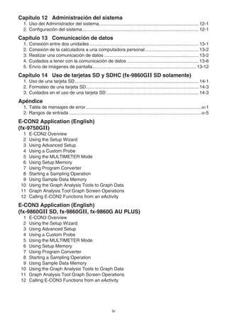 iv
Capítulo 12 Administración del sistema
1. Uso del Administrador del sistema.............................................................................. 12-1
2. Configuración del sistema........................................................................................... 12-1
Capítulo 13 Comunicación de datos
1. Conexión entre dos unidades ..................................................................................... 13-1
2. Conexión de la calculadora a una computadora personal.......................................... 13-2
3. Realizar una comunicación de datos .......................................................................... 13-2
4. Cuidados a tener con la comunicación de datos ........................................................ 13-6
5. Envío de imágenes de pantalla................................................................................. 13-12
Capítulo 14 Uso de tarjetas SD y SDHC (fx-9860G SD solamente)
1. Uso de una tarjeta SD................................................................................................. 14-1
2. Formateo de una tarjeta SD........................................................................................ 14-3
3. Cuidados en el uso de una tarjeta SD ........................................................................ 14-3
Apéndice
1. Tabla de mensajes de error ..........................................................................................α-1
2. Rangos de entrada .......................................................................................................α-5
E-CON2 Application (English)
(fx-9750GII)
1 E-CON2 Overview
2 Using the Setup Wizard
3 Using Advanced Setup
4 Using a Custom Probe
5 Using the MULTIMETER Mode
6 Using Setup Memory
7 Using Program Converter
8 Starting a Sampling Operation
9 Using Sample Data Memory
10 Using the Graph Analysis Tools to Graph Data
11 Graph Analysis Tool Graph Screen Operations
12 Calling E-CON2 Functions from an eActivity
E-CON3 Application (English)
(fx-9860GII SD, fx-9860GII, fx-9860G AU PLUS)
1 E-CON3 Overview
2 Using the Setup Wizard
3 Using Advanced Setup
4 Using a Custom Probe
5 Using the MULTIMETER Mode
6 Using Setup Memory
7 Using Program Converter
8 Starting a Sampling Operation
9 Using Sample Data Memory
10 Using the Graph Analysis Tools to Graph Data
11 Graph Analysis Tool Graph Screen Operations
12 Calling E-CON3 Functions from an eActivity
 