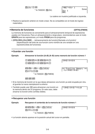 2-8
5(Str)*bw
* fx-7400GII: 6(Str)
La cadena se muestra justificada a izquierda.
• Realice la operación anterior en modo Linear. No es compatible con el modo de ingreso
matemático.
u Memoria de funciones [OPTN]-[FMEM]
La memoria de funciones es conveniente para el almacenamiento temporal de expresiones
usadas con frecuencia. Para un almacenamiento a largo plazo, recomendamos usar el modo
GRAPH para las expresiones y el modo PRGM para los programas.
• {STO}/{RCL}/{fn}/{SEE} ... {almacenamiento de función}/{llamada a la función}/
{especificación del área de una función como nombre de una variable en una
expresión}/{lista de funciones}
u Guardar una función
Ejemplo Almacenar la función (A+B) (A–B) como memoria de función número 1
(av(A)+al(B))
(av(A)-al(B))
K6(g)6(g)3(FMEM)*
1(STO)bw
* fx-7400GII: 2(FMEM)
JJJ
• Si la memoria de función en la que desea almacenar una función ya está ocupada por otra,
al guardar la nueva reemplazará la anterior.
• También puede usar a para almacenar una función en
la memoria dentro de un programa. En este caso, debe
encerrar la función entre comillas dobles.
u Recuperar una función
Ejemplo Recuperar el contenido de la memoria de función número 1
AK6(g)6(g)3(FMEM)*
2(RCL)bw
* fx-7400GII: 2(FMEM)
• La función abierta aparece en la posición actual del cursor en pantalla.
 