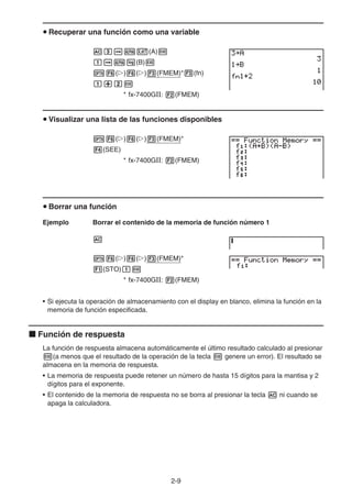 2-9
u Recuperar una función como una variable
Adaav(A)w
baal(B)w
K6(g)6(g)3(FMEM)*3(fn)
b+cw
* fx-7400GII: 2(FMEM)
u Visualizar una lista de las funciones disponibles
K6(g)6(g)3(FMEM)*
4(SEE)
* fx-7400GII: 2(FMEM)
u Borrar una función
Ejemplo Borrar el contenido de la memoria de función número 1
A
K6(g)6(g)3(FMEM)*
1(STO)bw
* fx-7400GII: 2(FMEM)
• Si ejecuta la operación de almacenamiento con el display en blanco, elimina la función en la
memoria de función especificada.
k Función de respuesta
La función de respuesta almacena automáticamente el último resultado calculado al presionar
w(a menos que el resultado de la operación de la tecla w genere un error). El resultado se
almacena en la memoria de respuesta.
• La memoria de respuesta puede retener un número de hasta 15 dígitos para la mantisa y 2
dígitos para el exponente.
• El contenido de la memoria de respuesta no se borra al presionar la tecla A ni cuando se
apaga la calculadora.
 