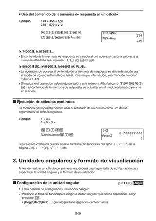 2-10
u Uso del contenido de la memoria de respuesta en un cálculo
Ejemplo 123 + 456 = 579
789 – 579 = 210
Abcd+efgw
hij-!-(Ans)w
fx-7400GII, fx-9750GII...
• El contenido de la memoria de respuesta no cambia si una operación asigna valores a la
memoria alfabética (por ejemplo: faal(B)w).
fx-9860GII SD, fx-9860GII, fx-9860G AU PLUS...
• La operación de acceso al contenido de la memoria de respuesta es diferente según sea
el modo de ingreso mátemático o lineal. Para mayor información, vea “Función historial”
(página 1-17).
• Si realiza una operación asignando un valor a una memoria Alfa (tal como faal(B)
w), el contenido de la memoria de respuesta se actualiza en el modo matemático pero no
en el lineal.
k Ejecución de cálculos continuos
La memoria de respuesta permite usar el resultado de un cálculo como uno de los
argumentos del cálculo siguiente.
Ejemplo 1 ÷ 3 =
1 ÷ 3 × 3 =
Ab/dw
(Continuando)*dw
Los cálculos continuos pueden usarse también con funciones del tipo B (x2
, x–1
, x!, en la
página 2-2), +, –, ^(xy
), x
', ° ’ ”, etc.
3. Unidades angulares y formato de visualización
Antes de realizar un cálculo por primera vez, deberá usar la pantalla de configuración para
especificar la unidad angular y el formato de visualización.
k Configuración de la unidad angular [SET UP]- [Angle]
1. En la pantalla de configuración, seleccione “Angle”.
2. Presione la tecla de función para elegir la unidad angular que desea especificar, luego
presione J.
• {Deg}/{Rad}/{Gra} ... {grados}/{radianes}/{grados centesimales}
 