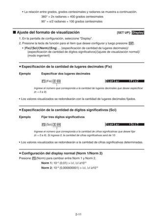 2-11
• La relación entre grados, grados centesimales y radianes se muestra a continuación.
360° = 2π radianes = 400 grados centesimales
90° = π/2 radianes = 100 grados centesimales
k Ajuste del formato de visualización [SET UP]- [Display]
1. En la pantalla de configuración, seleccione “Display”.
2. Presione la tecla de función para el ítem que desee configurar y luego presione J.
• {Fix}/{Sci}/{Norm}/{Eng} ... {especificación de cantidad de lugares decimales}/
{especificación de cantidad de dígitos significativos}/{ajuste de visualización normal}/
{modo ingenieril}
u Especificación de la cantidad de lugares decimales (Fix)
Ejemplo Especificar dos lugares decimales
1(Fix)cw
Ingrese el número que corresponda a la cantidad de lugares decimales que desee especificar
(n = 0 a 9).
• Los valores visualizados se redondearán con la cantidad de lugares decimales fijados.
u Especificación de la cantidad de dígitos significativos (Sci)
Ejemplo Fijar tres dígitos significativos
2(Sci)dw
Ingrese el número que corresponda a la cantidad de cifras significativas que desee fijar
(n = 0 a 9). Si ingresa 0, la cantidad de cifras significativas será de 10.
• Los valores visualizados se redondearán a la cantidad de cifras significativas determinadas.
u Configuración del display normal (Norm 1/Norm 2)
Presione 3(Norm) para cambiar entre Norm 1 y Norm 2.
Norm 1: 10–2
(0,01)  |x|, |x| 1010
Norm 2: 10–9
(0,000000001)  |x|, |x| 1010
 