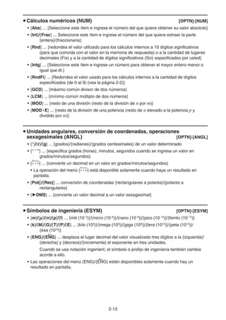 2-13
u Cálculos numéricos (NUM) [OPTN]-[NUM]
• {Abs} ... {Seleccione este ítem e ingrese el número del que quiere obtener su valor absoluto}
• {Int}/{Frac} ... Seleccione este ítem e ingrese el número del que quiere extraer la parte
{entera}/{fraccionaria}.
• {Rnd} ... {redondea el valor utilizado para los cálculos internos a 10 dígitos significativos
(para que coincida con el valor en la memoria de respuesta) o a la cantidad de lugares
decimales (Fix) y a la cantidad de dígitos significativos (Sci) especificados por usted}
• {Intg} ... {Seleccione este ítem e ingrese un número para obtener el mayor entero menor o
igual que él.}
• {RndFi} ... {Redondea el valor usado para los cálculos internos a la cantidad de dígitos
especificados (de 0 al 9) (vea la página 2-2)}
• {GCD} ... {máximo común divisor de dos números}
• {LCM} ... {mínimo común múltiplo de dos números}
• {MOD} ... {resto de una división (resto de la división de n por m)}
• {MOD • E} ... {resto de la división de una potencia (resto de n elevado a la potencia p y
dividido por m)}
u Unidades angulares, conversión de coordenadas, operaciones
sexagesimales (ANGL) [OPTN]-[ANGL]
• {°}/{r}/{g} ... {grados}/{radianes}/{grados centesimales} de un valor determinado
• {° ’ ”} ... {especifica grados (horas), minutos, segundos cuando se ingresa un valor en
grados/minutos/segundos}
• {° ’ ”} ... {convierte un decimal en un valor en grados/minutos/segundos}
• La operación del menú {° ’ ”} está disponible solamente cuando haya un resultado en
pantalla.
• {Pol(}/{Rec(} ... conversión de coordenadas {rectangulares a polares}/{polares a
rectangulares}
• {'DMS} ... {convierte un valor decimal a un valor sexagesimal}
u Símbolos de ingeniería (ESYM) [OPTN]-[ESYM]
• {m}/{}/{n}/{p}/{f} ... {mili (10–3
)}/{micro (10–6
)}/{nano (10–9
)}/{pico (10–12
)}/{femto (10–15
)}
• {k}/{M}/{G}/{T}/{P}/{E} ... {kilo (103
)}/{mega (106
)}/{giga (109
)}/{tera (1012
)}/{peta (1015
)}/
{exa (1018
)}
• {ENG}/{ENG} ... desplaza el lugar decimal del valor visualizado tres dígitos a la {izquierda}/
{derecha} y {decrece}/{incrementa} el exponente en tres unidades.
Cuando se usa notación ingenieril, el símbolo o prefijo de ingeniería también cambia
acorde a ello.
• Las operaciones del menú {ENG}/{ENG} están disponibles solamente cuando hay un
resultado en pantalla.
 