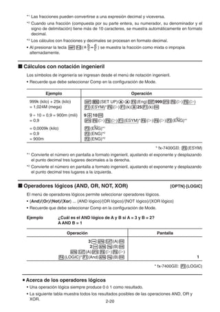 2-20
*1
Las fracciones pueden convertirse a una expresión decimal y viceversa.
*2
Cuando una fracción (compuesta por su parte entera, su numerador, su denominador y el
signo de delimitación) tiene más de 10 caracteres, se muestra automáticamente en formato
decimal.
*3
Los cálculos con fracciones y decimales se procesan en formato decimal.
• Al presionar la tecla !M() se muestra la fracción como mixta o impropia
alternadamente.
k Cálculos con notación ingenieril
Los símbolos de ingeniería se ingresan desde el menú de notación ingenieril.
• Recuerde que debe seleccionar Comp en la configuración de Mode.
Ejemplo Operación
999k (kilo) + 25k (kilo)
= 1,024M (mega)
!m(SET UP)ff4(Eng)J999K6(g)6(g)
1(ESYM)*6(g)1(k)+251(k)w
9 ÷ 10 = 0,9 = 900m (mili)
= 0,9
= 0,0009k (kilo)
= 0,9
= 900m
9/10w
K6(g)6(g)1(ESYM)*6(g)6(g)3(ENG)*1
3(ENG)*1
2(ENG)*2
2(ENG)*2
* fx-7400GII: 5(ESYM)
*1
Convierte el número en pantalla a formato ingenieril, ajustando el exponente y desplazando
el punto decimal tres lugares decimales a la derecha.
*2
Convierte el número en pantalla a formato ingenieril, ajustando el exponente y desplazando
el punto decimal tres lugares a la izquierda.
k Operadores lógicos (AND, OR, NOT, XOR) [OPTN]-[LOGIC]
El menú de operadores lógicos permite seleccionar operadores lógicos.
• {And}/{Or}/{Not}/{Xor} ... {AND lógico}/{OR lógico}/{NOT lógico}/{XOR lógico}
• Recuerde que debe seleccionar Comp en la configuración de Mode.
Ejemplo ¿Cuál es el AND lógico de A y B si A = 3 y B = 2?
A AND B = 1
Operación Pantalla
3aav(A)w
2aal(B)w
av(A)K6(g)6(g)
4(LOGIC)*1(And)al(B)w 1
* fx-7400GII: 3(LOGIC)
u Acerca de los operadores lógicos
• Una operación lógica siempre produce 0 ó 1 como resultado.
• La siguiente tabla muestra todos los resultados posibles de las operaciones AND, OR y
XOR.
 