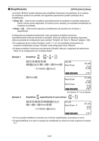2-22
k Simplificación [OPTN]-[CALC]-[Simp]
La función “'Simp” puede utilizarse para simplificar fracciones manualmente. Si un cálculo
sin simplificar aparece en pantalla, las siguientes operaciones pueden participar de la
simplificación.
• {Simp} w ... Esta función simplifica automáticamente el resultado en pantalla utilizando el
menor número primo disponible. El número primo utilizado y el resultado simplificado se
muestran en pantalla.
• {Simp} n w ... Esta función ejecuta la simplificación de acuerdo con el divisor n
especificado.
Configurada así predeterminadamente, esta calculadora simplifica fracciones
automáticamente antes de ponerlas en pantalla. Antes de realizar los ejemplos siguientes,
utilice la pantalla de configuración para cambiar “Simplify” de “Auto” a “Manual” (página 1-30).
• En cualquiera de los modos Complex “a+bi” o “r∠θ”, los resultados fraccionarios se
muestran simplificados aunque “Simplify” esté configurado como “Manual”.
• Si desea simplificar fracciones manualmente (Simplify: Manual), asegúrese de seleccionar
“Real” en la configuración de “Complex Mode”.
Ejemplo 1 Simplificar
15
60
= =
15
60
5
20
1
4
Abf$gaw
K4(CALC)*6(g)6(g)3(Simp)w
* fx-7400GII: 3(CALC)
3(Simp)w
El número “F=” es el divisor.
Ejemplo 2 Simplificar
27
63
especificando 9 como divisor =
27
63
3
7
Ach$gdwK4(CALC)*
6(g)6(g)3(Simp)jw
* fx-7400GII: 3(CALC)
• Si no se puede simplificar la fracción con el divisor especificado, se produce un error.
• Si ejecuta 'Simp si el valor no puede ser simplificado se retorna el valor original sin mostrar
“F=”.
 