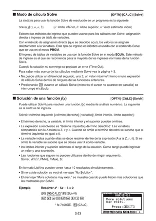 2-23
k Modo de cálculo Solve [OPTN]-[CALC]-[Solve]
La sintaxis para usar la función Solve de resolución en un programa es la siguiente:
Solve( f(x), n, a, b) (a: límite inferior, b: límite superior, n: valor estimado inicial)
Existen dos métodos de ingreso que pueden usarse para los cálculos con Solve: asignación
directa e ingreso de tabla de variables.
Con el método de asignación directa (que se describe aquí), los valores se asignan
directamente a la variables. Este tipo de ingreso es idéntico al usado con el comando Solve
que se usa en el modo PRGM.
El ingreso de tablas de variables se usa con la función Solve en el modo EQUA. Este método
de ingreso es el que se recomienda para la mayoría de los ingresos normales de la función
Solve.
Cuando la solución no converge se produce un error (Time Out).
Para saber más acerca de los cálculos mediante Solve vea la página 4-3.
• No puede utilizar un diferencial segundo, una Σ, un valor máximo/mínimo ni una expresión
de cálculo Solve dentro de ninguna de las funciones anteriores.
• Presionando A durante un cálculo Solve (mientras el cursor no aparece en pantalla) se
interrumpe el cálculo.
k Solución de una función f(x) [OPTN]-[CALC]-[SolvN]
Puede utilizar SolvN para resolver una función f(x) mediante análisis numérico. La siguiente
es la sintaxis de ingreso.
SolveN (término izquierdo [=término derecho] [,variable] [,límite inferior, límite superior])
• El término derecho, la variable, el límite inferior y el superior pueden omitirse.
• La expresión a resolverse es “término izquierdo [=término derecho]”. Las variables
compatibles son la A hasta la Z, r y θ. Cuando se omite el término derecho se supone que el
término izquierda es igual a 0.
• La variable indica cuál de ellas se debe resolver dentro de la expresión (A a la Z, r, θ). Si se
omite la variable se supone que se desea usar X como variable.
• los límites inferior y superior delimitan el rango de la solución. Como rango puede ingresar
un valor o una expresión.
• Las funciones que siguen no pueden utilizarse dentro de ningún argumento.
Solve(, d2
/dx2
, FMin(, FMax(, Σ(
En formato ListAns pueden verse hasta 10 resultados simultáneamente.
• Si no existe solución se verá el mensaje “No Solution”.
• El mensaje “More solutions may exist.” se muestra cuando puede haber más soluciones que
las mostradas por SolvN.
Ejemplo Resolver x2
– 5x – 6 = 0
K4(CALC)*5(SolvN)
vx-fv-g)w
* fx-7400GII: 3(CALC)
 