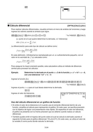 2-24
J
k Cálculo diferencial [OPTN]-[CALC]-[d/dx]
Para realizar cálculos diferenciales, visualice primero el menú de análisis de funciones y luego
ingrese los valores usando la sintaxis que sigue.
K4(CALC)* 2(d/dx) f(x),a,tol) * fx-7400GII: 3(CALC)
(a: punto en el cual quiere determinar la derivada, tol: tolerancia)
La diferenciación para este tipo de cálculo se define como:
En esta definición, infinitesimal es reemplazado por un Ax suficientemente pequeño, con el
valor en la vecindad de f' (a) calculado como:
Para asegurar la mayor precisión posible, esta calculadora utiliza el método de diferencia
central para procesar los cálculos.
Ejemplo Determinar la derivada en el punto x = 3 de la función y = x3
+ 4x2
+ x – 6,
con una tolerancia “tol” = 1E – 5
Ingrese la función f(x).
AK4(CALC)* 2(d/dx)vMd+evx+v-g,
* fx-7400GII: 3(CALC)
Ingrese el punto x = a para el cual desea determinar la derivada.
d,
Ingrese el valor de tolerancia.
bE-f)w
Uso del cálculo diferencial en un gráfico de función
• Si omite el valor de la tolerancia (tol) cuando usa el comando diferencial dentro de una
función, simplifica el cálculo para representar el gráfico. En este caso, se sacrifica precisión
con el objetivo de lograr una presentación más rápida. Se especifica el valor de tolerancia,
el gráfico se presenta con la misma precisión que se obtiene cuando realiza un cálculo
diferencial.
• También puede omitir el ingreso del punto sobre el cual se calcula la derivada usando el
siguiente formato para el gráfico diferencial: Y2=d/dx(Y1). En este caso, se utiliza el valor de
la variable X como punto donde calcular la derivada.
d/dx ( f (x), a) ⇒ f (a)
dx
d
d/dx ( f (x), a) ⇒ f (a)
dx
d
f (a + Ax) – f (a)
f (a) = lim ––––––––––
–––
Ax
Ax→0
'
f (a + Ax) – f (a)
f (a) = lim ––––––––––
–––
Ax
Ax→0
'
f (a + Ax) – f (a)
f (a) ––––––––––
–––
Ax
' 
f (a + Ax) – f (a)
f (a) ––––––––––
–––
Ax
' 
 