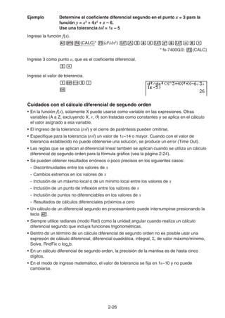 2-26
Ejemplo Determine el coeficiente diferencial segundo en el punto x = 3 para la
función y = x3
+ 4x2
+ x – 6.
Use una tolerancia tol = 1E – 5
Ingrese la función f(x).
AK4(CALC)* 3(d2
/dx2
) vMd+evx+v-g,
* fx-7400GII: 3(CALC)
Ingrese 3 como punto a, que es el coeficiente diferencial.
d,
Ingrese el valor de tolerancia.
bE-f)
w
Cuidados con el cálculo diferencial de segundo orden
• En la función f(x), solamente X puede usarse como variable en las expresiones. Otras
variables (A a Z, excluyendo X, r, ) son tratadas como constantes y se aplica en el cálculo
el valor asignado a esa variable.
• El ingreso de la tolerancia (tol) y el cierre de paréntesis pueden omitirse.
• Especifique para la tolerancia (tol) un valor de 1E–14 o mayor. Cuando con el valor de
tolerancia establecido no puede obtenerse una solución, se produce un error (Time Out).
• Las reglas que se aplican al diferencial lineal también se aplican cuando se utiliza un cálculo
diferencial de segundo orden para la fórmula gráfica (vea la página 2-24).
• Se pueden obtener resultados erróneos o poco precisos en los siguientes casos:
- Discontinuidades entre los valores de x
- Cambios extremos en los valores de x
- Inclusión de un máximo local o de un mínimo local entre los valores de x
- Inclusión de un punto de inflexión entre los valores de x
- Inclusión de puntos no diferenciables en los valores de x
- Resultados de cálculos diferenciales próximos a cero
• Un cálculo de un diferencial segundo en procesamiento puede interrumpirse presionando la
tecla A.
• Siempre utilice radianes (modo Rad) como la unidad angular cuando realiza un cálculo
diferencial segundo que incluya funciones trigonométricas.
• Dentro de un término de un cálculo diferencial de segundo orden no es posible usar una
expresión de cálculo diferencial, diferencial cuadrática, integral, Σ, de valor máximo/mínimo,
Solve, RndFix o logab.
• En un cálculo diferencial de segundo orden, la precisión de la mantisa es de hasta cinco
dígitos.
• En el modo de ingreso matemático, el valor de tolerancia se fija en 1E–10 y no puede
cambiarse.
 