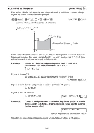 2-27
kCálculos de integrales [OPTN]-[CALC]-[∫dx]
Para realizar cálculos de integración, vea primero el menú de análisis de funciones y luego
ingrese los valores usando la sintaxis que sigue.
K4(CALC)* 4(∫dx) f(x) , a , b , tol ) * fx-7400GII: 3(CALC)
(a: límite inferior, b: límite superior, tol: tolerancia)
Se calcula el área de ∫a
b
f(x)dx.
Como se muestra en la ilustración anterior, los cálculos de integración se realizan calculando
los valores integrales de a hasta b para la función y = f (x) en donde a  x  b, f (x)  0. Esto
calcula la superficie del área sombreada en la ilustración.
Ejemplo 1 Realizar un cálculo de integración para la función mostrada a
continuación, con una tolerancia de “tol” = 1E – 4
Ingrese la función f(x).
AK4(CALC)* 4(∫dx)cvx+dv+e,
* fx-7400GII: 3(CALC)
Ingrese el punto de inicio y el punto de finalización (límites de integración)
b,f,
Ingrese el valor de tolerancia.
bE-e)w
Ejemplo 2 Cuando la configuración de la unidad de ángulos es grados, el cálculo
de integración de la función trigonométrica se realiza usando radianes
(unidad angular = Deg)
Ejemplo de pantalla de resultados de cálculo
Considere los siguientes puntos para asegurar un resultado correcto de la integración.
∫( f(x), a, b, tol) ⇒ ∫a
b
f(x)dx
∫( f(x), a, b, tol) ⇒ ∫a
b
f(x)dx
∫1
5
(2x2
+ 3x + 4) dx
∫1
5
(2x2
+ 3x + 4) dx
 