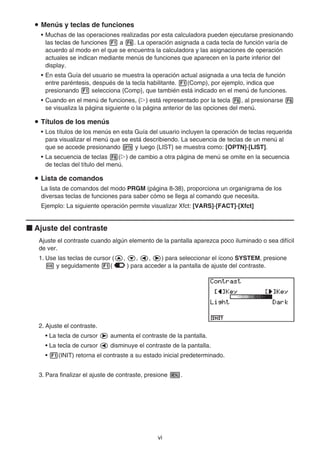 vi
u Menús y teclas de funciones
• Muchas de las operaciones realizadas por esta calculadora pueden ejecutarse presionando
las teclas de funciones 1 a 6. La operación asignada a cada tecla de función varía de
acuerdo al modo en el que se encuentra la calculadora y las asignaciones de operación
actuales se indican mediante menús de funciones que aparecen en la parte inferior del
display.
• En esta Guía del usuario se muestra la operación actual asignada a una tecla de función
entre paréntesis, después de la tecla habilitante. 1(Comp), por ejemplo, indica que
presionando 1 selecciona {Comp}, que también está indicado en el menú de funciones.
• Cuando en el menú de funciones, (g) está representado por la tecla 6, al presionarse 6
se visualiza la página siguiente o la página anterior de las opciones del menú.
u Títulos de los menús
• Los títulos de los menús en esta Guía del usuario incluyen la operación de teclas requerida
para visualizar el menú que se está describiendo. La secuencia de teclas de un menú al
que se accede presionando K y luego {LIST} se muestra como: [OPTN]-[LIST].
• La secuencia de teclas 6(g) de cambio a otra página de menú se omite en la secuencia
de teclas del título del menú.
u Lista de comandos
La lista de comandos del modo PRGM (página 8-38), proporciona un organigrama de los
diversas teclas de funciones para saber cómo se llega al comando que necesita.
Ejemplo: La siguiente operación permite visualizar Xfct: [VARS]-[FACT]-[Xfct]
k Ajuste del contraste
Ajuste el contraste cuando algún elemento de la pantalla aparezca poco iluminado o sea difícil
de ver.
1. Use las teclas de cursor (f, c, d, e) para seleccionar el ícono SYSTEM, presione
w y seguidamente 1( ) para acceder a la pantalla de ajuste del contraste.
2. Ajuste el contraste.
• La tecla de cursor e aumenta el contraste de la pantalla.
• La tecla de cursor d disminuye el contraste de la pantalla.
• 1(INIT) retorna el contraste a su estado inicial predeterminado.
3. Para finalizar el ajuste de contraste, presione m.
 