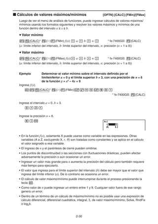 2-30
k Cálculos de valores máximos/mínimos [OPTN]-[CALC]-[FMin]/[FMax]
Luego de ver el menú de análisis de funciones, puede ingresar cálculos de valores máximos/
mínimos usando los formatos siguientes y resolver los valores máximos y mínimos de una
función dentro del intervalo a  x  b.
u Valor mínimo
K4(CALC)* 6(g)1(FMin) f(x) , a , b , n ) * fx-7400GII: 3(CALC)
(a: límite inferior del intervalo, b: límite superior del intervalo, n: precisión (n = 1 a 9))
u Valor máximo
K4(CALC)* 6(g)2(FMax) f(x), a , b , n ) * fx-7400GII: 3(CALC)
(a: límite inferior del intervalo, b: límite superior del intervalo, n: precisión (n = 1 a 9))
Ejemplo Determinar el valor mínimo sobre el intervalo definido por el
límiteinferior a = 0 y el límite superior b = 3, con una precisión de n = 6
de la función y = x2
– 4x + 9
Ingrese f(x).
AK4(CALC)* 6(g)1(FMin)vx-ev+j,
* fx-7400GII: 3(CALC)
Ingrese el intervalo a = 0, b = 3.
a,d,
Ingrese la precisión n = 6.
g)w
• En la función f(x), solamente X puede usarse como variable en las expresiones. Otras
variables (A a Z, excluyendo X, r, ) son tratadas como constantes y se aplica en el cálculo
el valor asignado a esa variable.
• El ingreso de n y el paréntesis de cierre pueden omitirse.
• Los puntos de discontinuidad o las secciones con fluctuaciones drásticas, pueden afectar
adversamente la precisión o aún ocasionar un error.
• Ingresar un valor más grande para n aumenta la precisión del cálculo pero también requiere
más tiempo para ejecutarlo.
• El valor que ingresa para el límite superior del intervalo (b) debe ser mayor que el valor que
ingresa del límite inferior (a). De lo contrario se ocasiona un error.
• El cálculo de valor máximo/mínimo puede interrumpirse durante el proceso presionando la
tecla A.
• Como valor de n puede ingresar un entero entre 1 y 9. Cualquier valor fuera de ese rango
genera un error.
• Dentro de un término de un cálculo de máximo/mínimo no es posible usar una expresión de
cálculo diferencial, diferencial cuadrática, integral, Σ, de valor máximo/mínimo, Solve, RndFix
o logab.
 