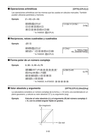 2-32
k Operaciones aritméticas [OPTN]-[CPLX]-[i]
Las operaciones aritméticas son las mismas que las usadas en cálculos manuales. También
pueden utilizarse paréntesis y memoria.
Ejemplo (1 + 2i) + (2 + 3i)
AK3(CPLX)*
(b+c1(i))
+(c+d1(i))w
* fx-7400GII: 2(CPLX)
k Recíprocos, raíces cuadradas y cuadrados
Ejemplo (3 + i)
AK3(CPLX)*
!x(')(d+1(i))w
* fx-7400GII: 2(CPLX)
k Forma polar de un número complejo
Ejemplo 2∠30 × 3∠45 = 6∠75
!m(SET UP)cccccc*
1(Deg)c3(r∠)J
Ac!v(∠)da*d
!v(∠)efw
* fx-7400GII, fx-9750GII: ccccc
k Valor absoluto y argumento [OPTN]-[CPLX]-[Abs]/[Arg]
La calculadora considera un número complejo de la forma a + bi como una coordenada en un
plano gaussiano, y calcula su valor absoluto⎮Z⎮y su argumento (arg).
Ejemplo Calcular el valor absoluto (r) y el argumento () del número complejo 3
+ 4i, con la unidad angular fijada en grados.
Eje imaginario
Eje real
 